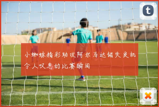 小蜘蛛精彩助攻阿尔马达错失良机令人叹息的比赛瞬间