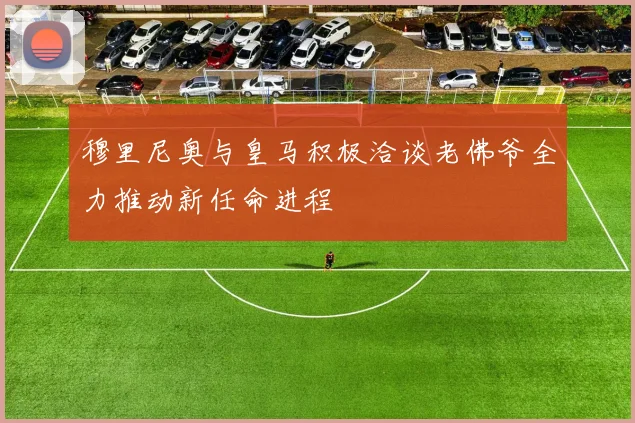穆里尼奥与皇马积极洽谈老佛爷全力推动新任命进程