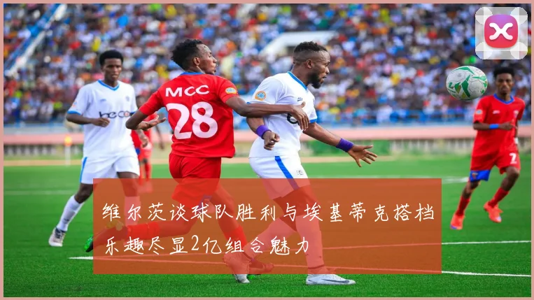 维尔茨谈球队胜利与埃基蒂克搭档乐趣尽显2亿组合魅力