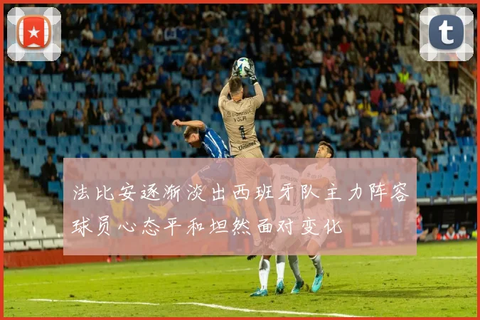 法比安逐渐淡出西班牙队主力阵容球员心态平和坦然面对变化