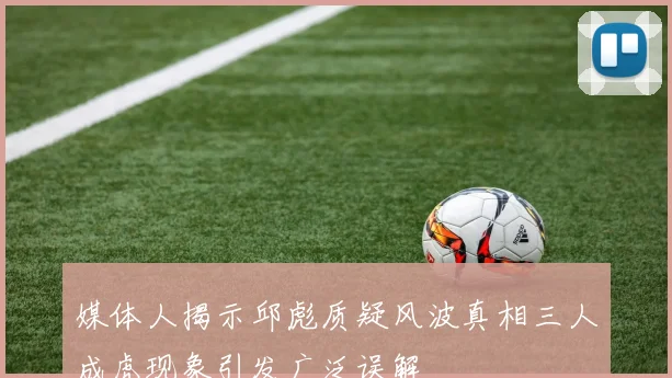 媒体人揭示邱彪质疑风波真相三人成虎现象引发广泛误解