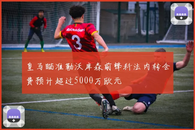 皇马瞄准勒沃库森前锋科法内转会费预计超过5000万欧元