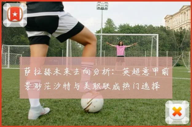 萨拉赫未来去向分析：英超意甲前景渺茫沙特与美职联成热门选择