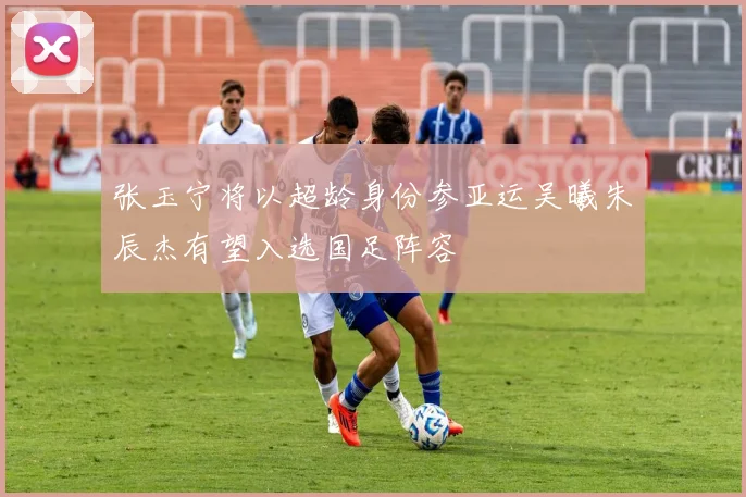 张玉宁将以超龄身份参亚运吴曦朱辰杰有望入选国足阵容