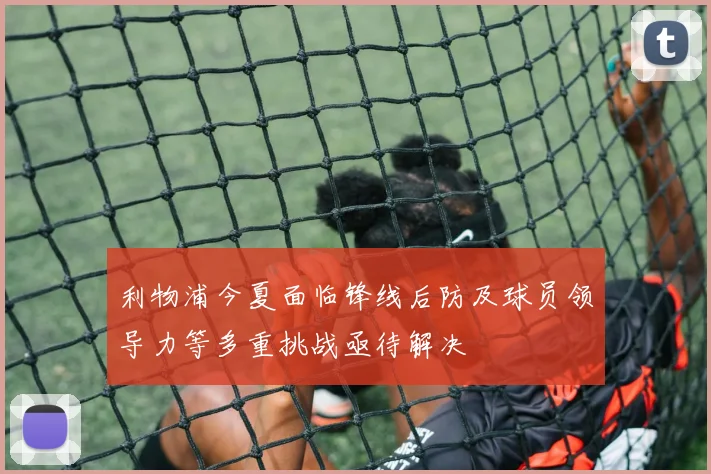 利物浦今夏面临锋线后防及球员领导力等多重挑战亟待解决