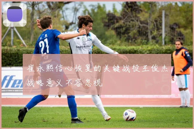 崔永熙信心恢复的关键战役王俊杰战略意义不容忽视