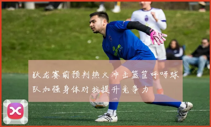 狄龙赛前预判热火冲击篮筐呼吁球队加强身体对抗提升竞争力