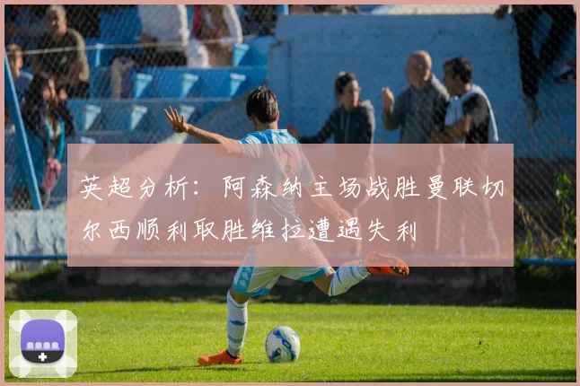 英超分析：阿森纳主场战胜曼联切尔西顺利取胜维拉遭遇失利