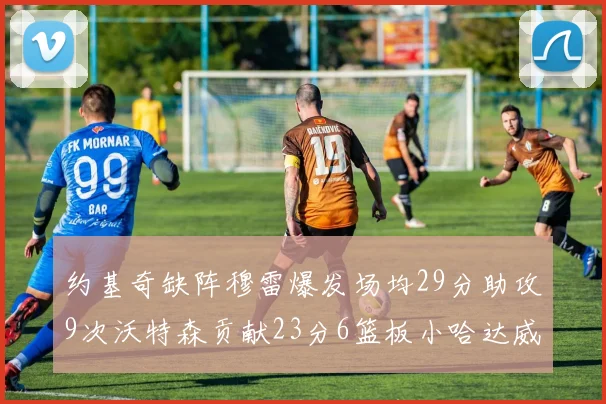 约基奇缺阵穆雷爆发场均29分助攻9次沃特森贡献23分6篮板小哈达威也有17分表现出色