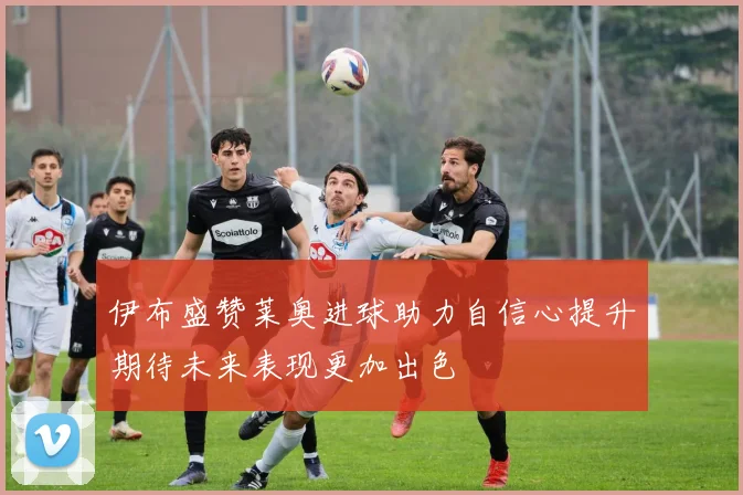 伊布盛赞莱奥进球助力自信心提升期待未来表现更加出色