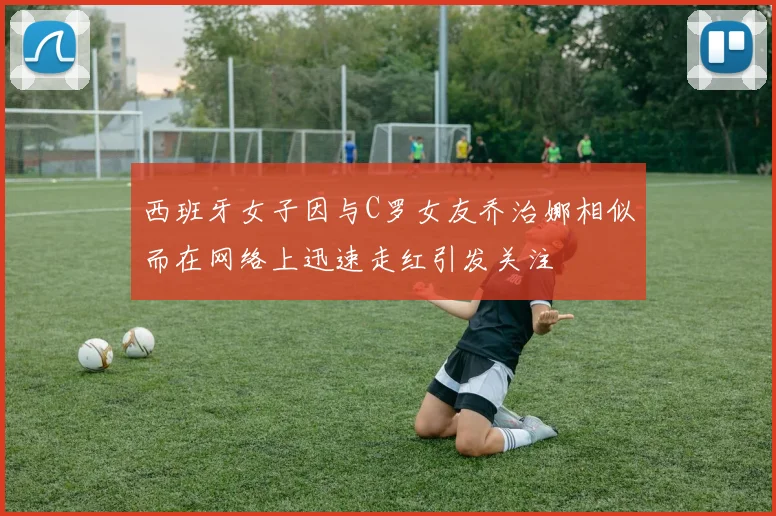 西班牙女子因与C罗女友乔治娜相似而在网络上迅速走红引发关注