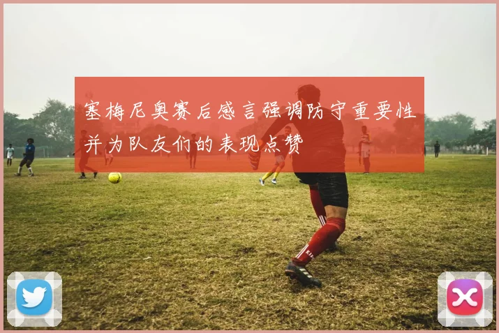 塞梅尼奥赛后感言强调防守重要性并为队友们的表现点赞