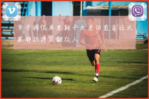 华子调侃库里鞋子太差劲直言让大家都扔掉笑翻众人